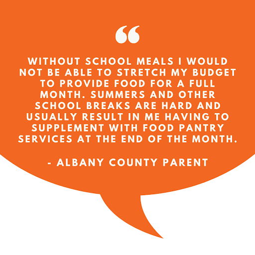 Orange speech bubble with text inside, that reads "Without school meals I would not be able to stretch my budget to provide food for a full month. Summers and other school breaks are hard and usually result in me having to supplement with food pantry services at the end of the month" - Albany County Parent